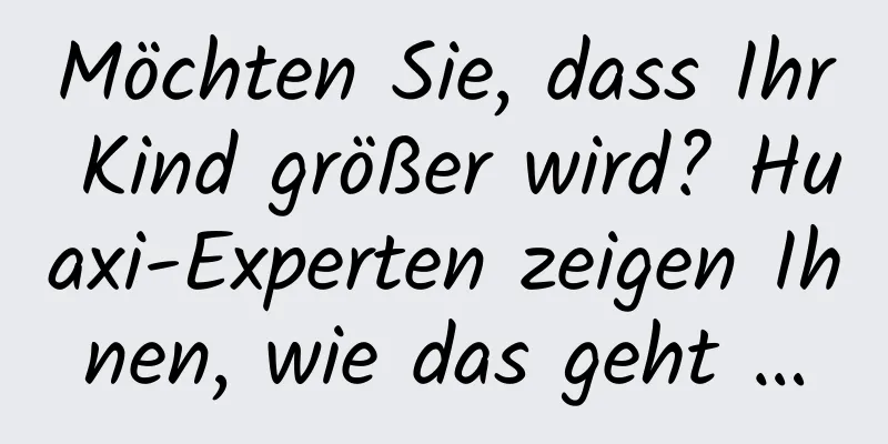 Möchten Sie, dass Ihr Kind größer wird? Huaxi-Experten zeigen Ihnen, wie das geht …
