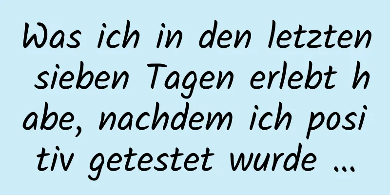 Was ich in den letzten sieben Tagen erlebt habe, nachdem ich positiv getestet wurde …