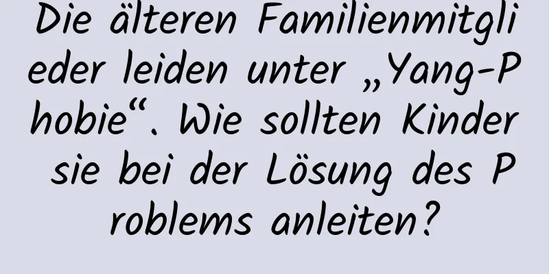 Die älteren Familienmitglieder leiden unter „Yang-Phobie“. Wie sollten Kinder sie bei der Lösung des Problems anleiten?