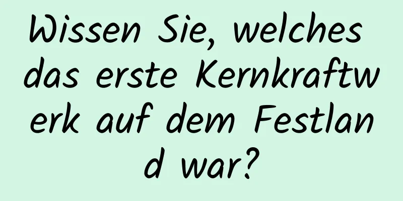 Wissen Sie, welches das erste Kernkraftwerk auf dem Festland war?