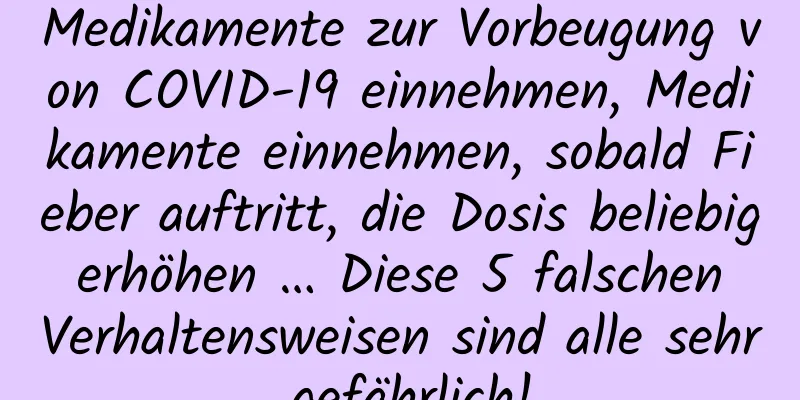 Medikamente zur Vorbeugung von COVID-19 einnehmen, Medikamente einnehmen, sobald Fieber auftritt, die Dosis beliebig erhöhen … Diese 5 falschen Verhaltensweisen sind alle sehr gefährlich!