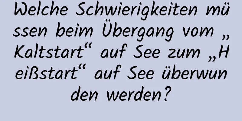 Welche Schwierigkeiten müssen beim Übergang vom „Kaltstart“ auf See zum „Heißstart“ auf See überwunden werden?