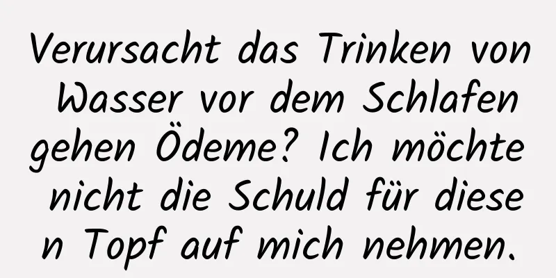 Verursacht das Trinken von Wasser vor dem Schlafengehen Ödeme? Ich möchte nicht die Schuld für diesen Topf auf mich nehmen.