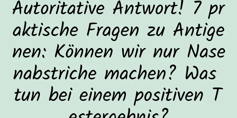 Autoritative Antwort! 7 praktische Fragen zu Antigenen: Können wir nur Nasenabstriche machen? Was tun bei einem positiven Testergebnis?