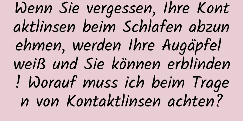 Wenn Sie vergessen, Ihre Kontaktlinsen beim Schlafen abzunehmen, werden Ihre Augäpfel weiß und Sie können erblinden! Worauf muss ich beim Tragen von Kontaktlinsen achten?