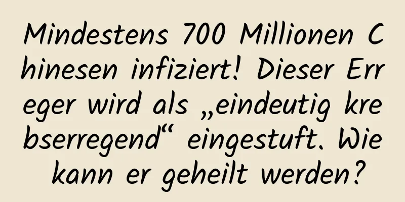 Mindestens 700 Millionen Chinesen infiziert! Dieser Erreger wird als „eindeutig krebserregend“ eingestuft. Wie kann er geheilt werden?