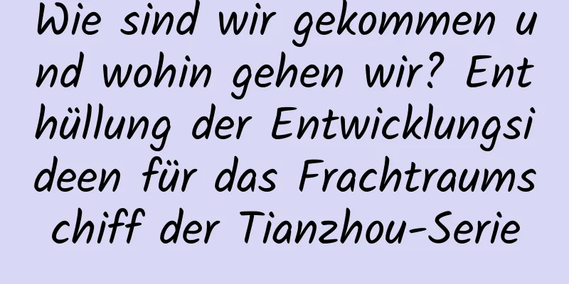 Wie sind wir gekommen und wohin gehen wir? Enthüllung der Entwicklungsideen für das Frachtraumschiff der Tianzhou-Serie