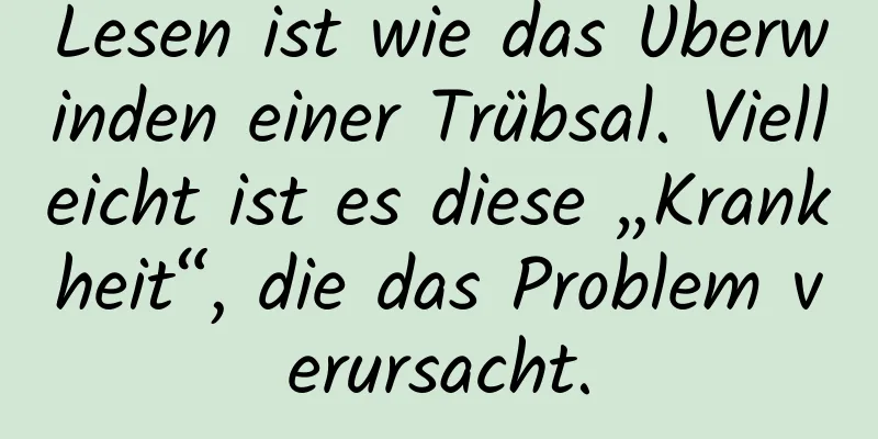 Lesen ist wie das Überwinden einer Trübsal. Vielleicht ist es diese „Krankheit“, die das Problem verursacht.