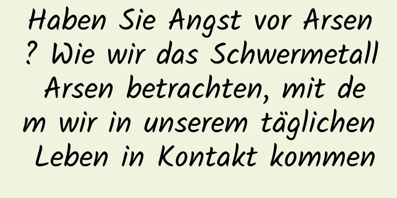 Haben Sie Angst vor Arsen? Wie wir das Schwermetall Arsen betrachten, mit dem wir in unserem täglichen Leben in Kontakt kommen