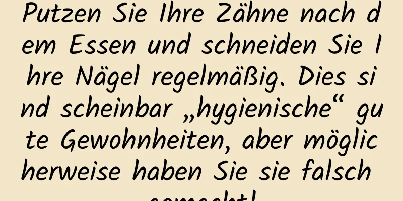 Putzen Sie Ihre Zähne nach dem Essen und schneiden Sie Ihre Nägel regelmäßig. Dies sind scheinbar „hygienische“ gute Gewohnheiten, aber möglicherweise haben Sie sie falsch gemacht!
