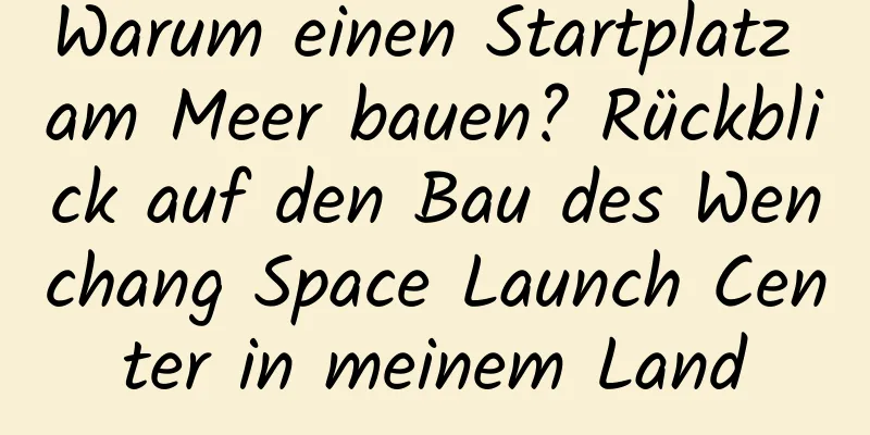Warum einen Startplatz am Meer bauen? Rückblick auf den Bau des Wenchang Space Launch Center in meinem Land