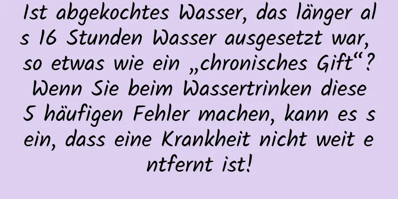 Ist abgekochtes Wasser, das länger als 16 Stunden Wasser ausgesetzt war, so etwas wie ein „chronisches Gift“? Wenn Sie beim Wassertrinken diese 5 häufigen Fehler machen, kann es sein, dass eine Krankheit nicht weit entfernt ist!