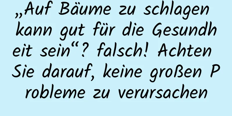 „Auf Bäume zu schlagen kann gut für die Gesundheit sein“? falsch! Achten Sie darauf, keine großen Probleme zu verursachen