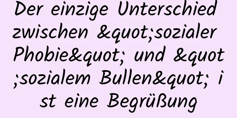 Der einzige Unterschied zwischen "sozialer Phobie" und "sozialem Bullen" ist eine Begrüßung