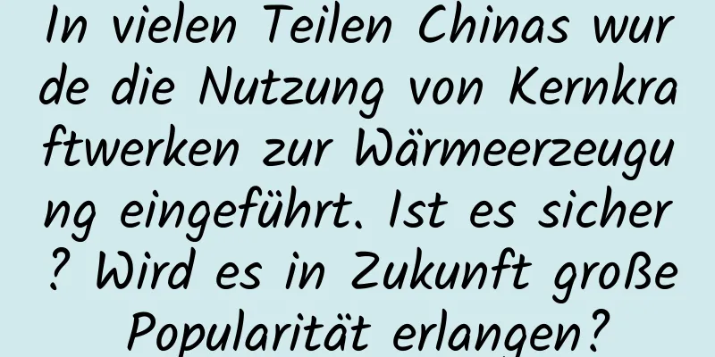 In vielen Teilen Chinas wurde die Nutzung von Kernkraftwerken zur Wärmeerzeugung eingeführt. Ist es sicher? Wird es in Zukunft große Popularität erlangen?