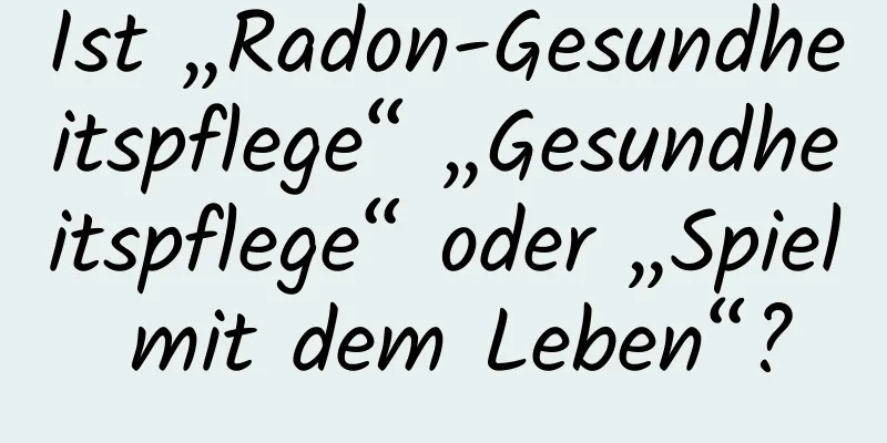 Ist „Radon-Gesundheitspflege“ „Gesundheitspflege“ oder „Spiel mit dem Leben“?