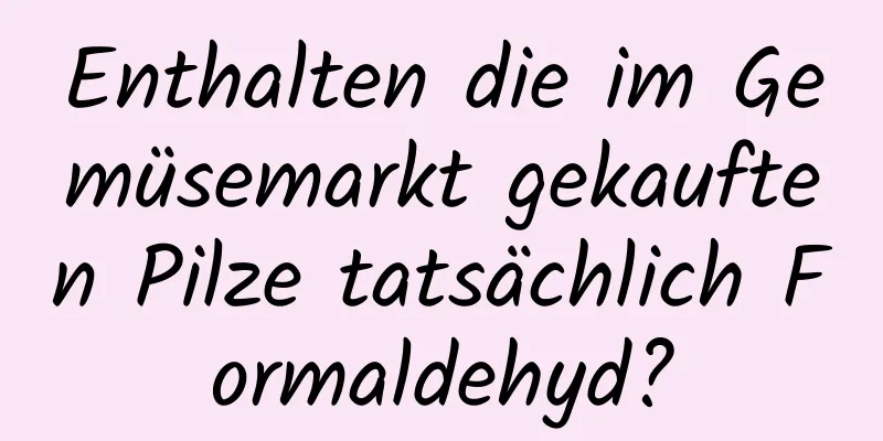 Enthalten die im Gemüsemarkt gekauften Pilze tatsächlich Formaldehyd?