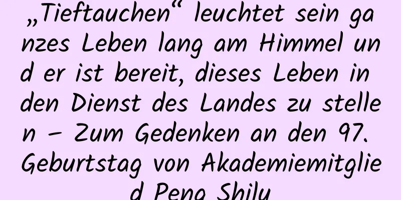 „Tieftauchen“ leuchtet sein ganzes Leben lang am Himmel und er ist bereit, dieses Leben in den Dienst des Landes zu stellen – Zum Gedenken an den 97. Geburtstag von Akademiemitglied Peng Shilu