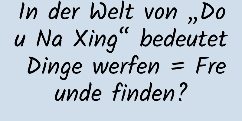 In der Welt von „Dou Na Xing“ bedeutet Dinge werfen = Freunde finden?