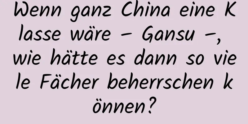 Wenn ganz China eine Klasse wäre – Gansu –, wie hätte es dann so viele Fächer beherrschen können?