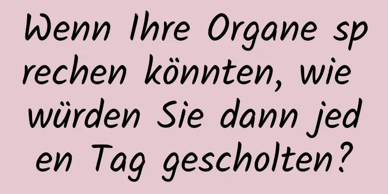 Wenn Ihre Organe sprechen könnten, wie würden Sie dann jeden Tag gescholten?