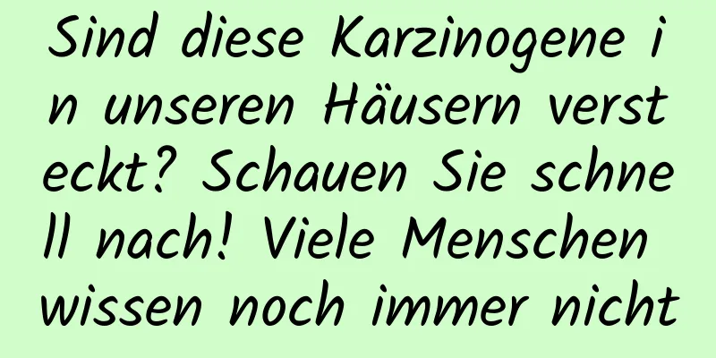 Sind diese Karzinogene in unseren Häusern versteckt? Schauen Sie schnell nach! Viele Menschen wissen noch immer nicht