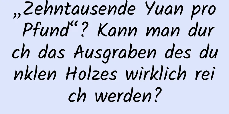 „Zehntausende Yuan pro Pfund“? Kann man durch das Ausgraben des dunklen Holzes wirklich reich werden?