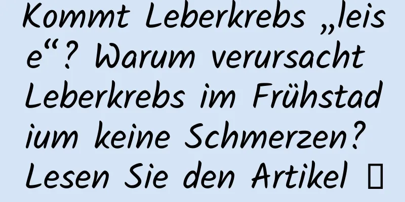 Kommt Leberkrebs „leise“? Warum verursacht Leberkrebs im Frühstadium keine Schmerzen? Lesen Sie den Artikel →