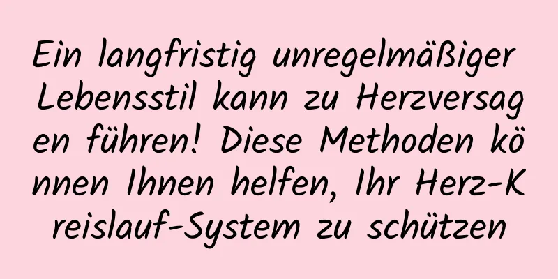 Ein langfristig unregelmäßiger Lebensstil kann zu Herzversagen führen! Diese Methoden können Ihnen helfen, Ihr Herz-Kreislauf-System zu schützen