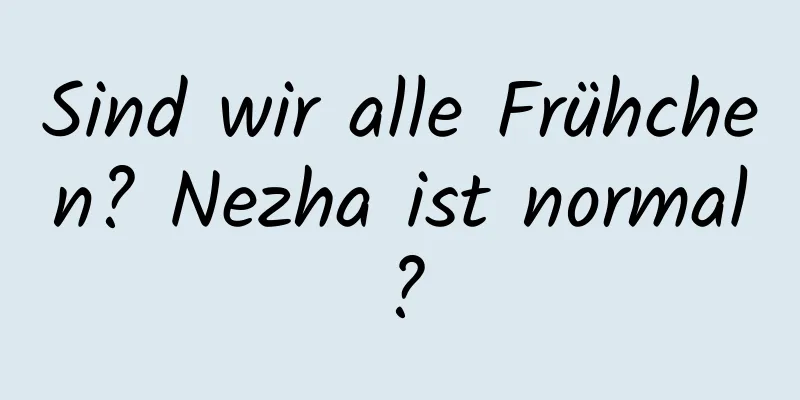Sind wir alle Frühchen? Nezha ist normal?