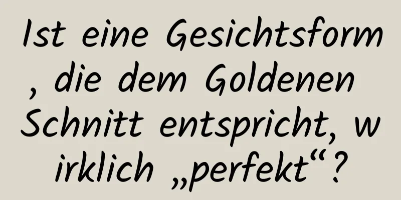 Ist eine Gesichtsform, die dem Goldenen Schnitt entspricht, wirklich „perfekt“?