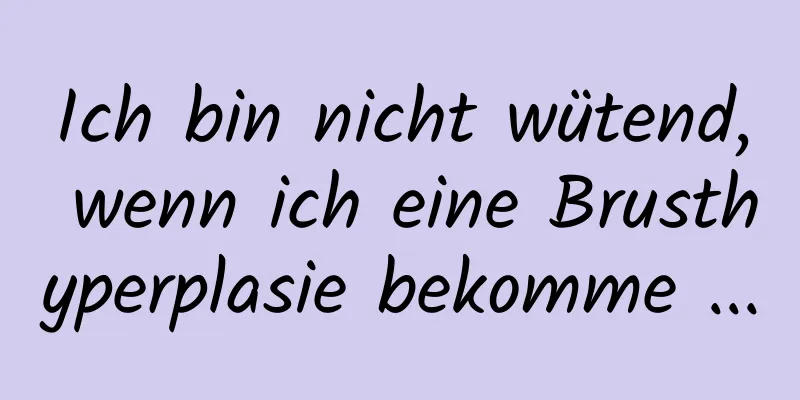 Ich bin nicht wütend, wenn ich eine Brusthyperplasie bekomme ...