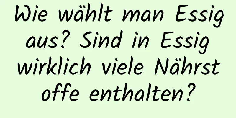 Wie wählt man Essig aus? Sind in Essig wirklich viele Nährstoffe enthalten?