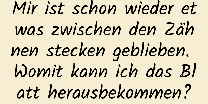 Mir ist schon wieder etwas zwischen den Zähnen stecken geblieben. Womit kann ich das Blatt herausbekommen?