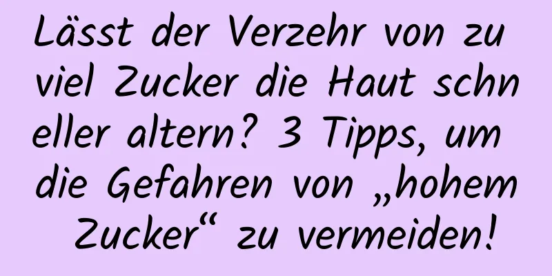 Lässt der Verzehr von zu viel Zucker die Haut schneller altern? 3 Tipps, um die Gefahren von „hohem Zucker“ zu vermeiden!