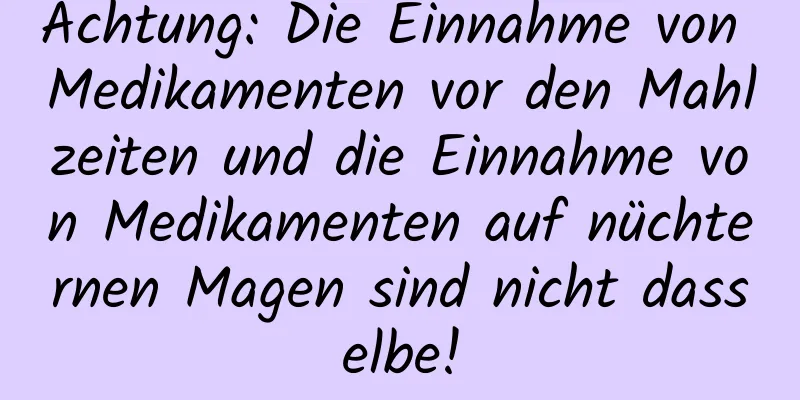 Achtung: Die Einnahme von Medikamenten vor den Mahlzeiten und die Einnahme von Medikamenten auf nüchternen Magen sind nicht dasselbe!