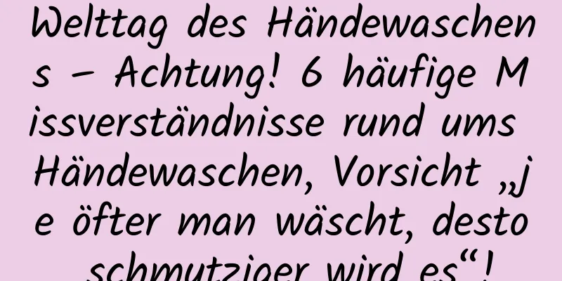 Welttag des Händewaschens – Achtung! 6 häufige Missverständnisse rund ums Händewaschen, Vorsicht „je öfter man wäscht, desto schmutziger wird es“!