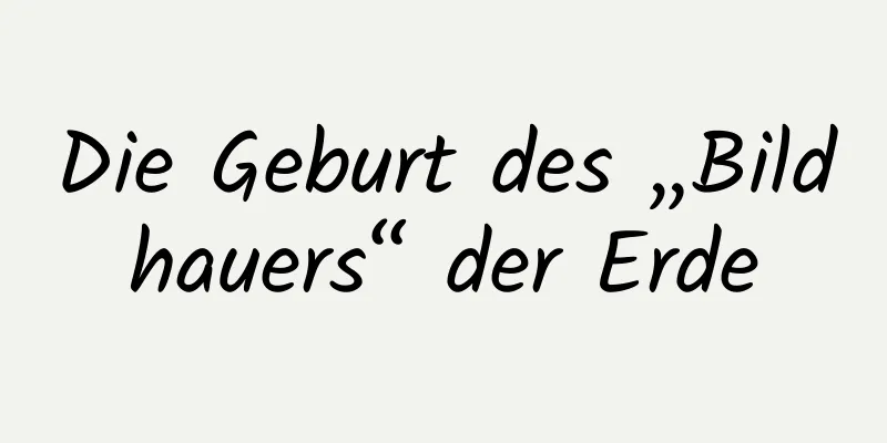 Die Geburt des „Bildhauers“ der Erde