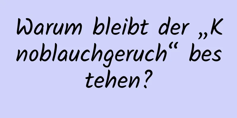 Warum bleibt der „Knoblauchgeruch“ bestehen?