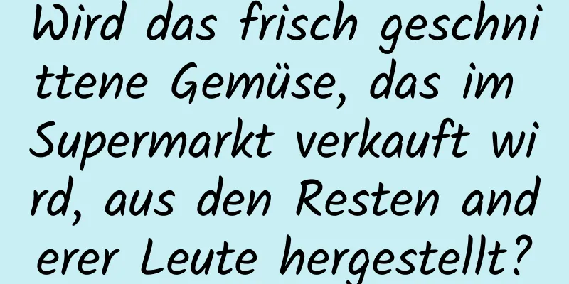 Wird das frisch geschnittene Gemüse, das im Supermarkt verkauft wird, aus den Resten anderer Leute hergestellt?