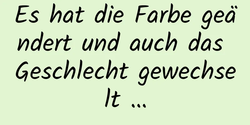 Es hat die Farbe geändert und auch das Geschlecht gewechselt …