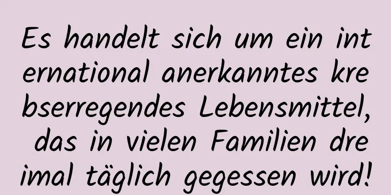 Es handelt sich um ein international anerkanntes krebserregendes Lebensmittel, das in vielen Familien dreimal täglich gegessen wird!