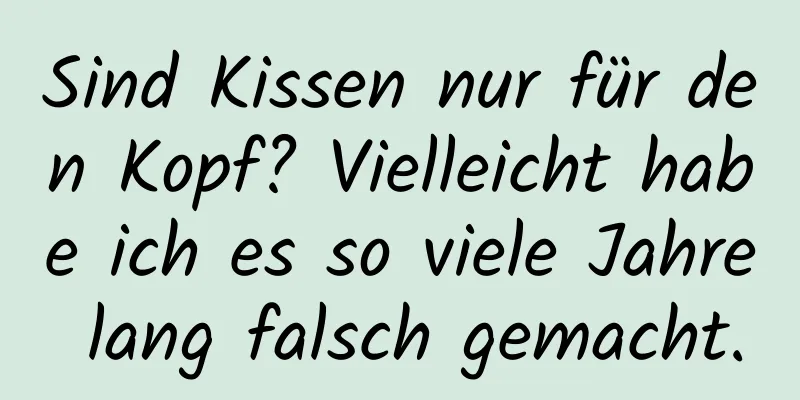 Sind Kissen nur für den Kopf? Vielleicht habe ich es so viele Jahre lang falsch gemacht.