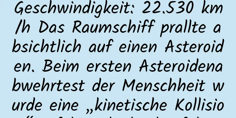Geschwindigkeit: 22.530 km/h Das Raumschiff prallte absichtlich auf einen Asteroiden. Beim ersten Asteroidenabwehrtest der Menschheit wurde eine „kinetische Kollision“ erfolgreich durchgeführt.