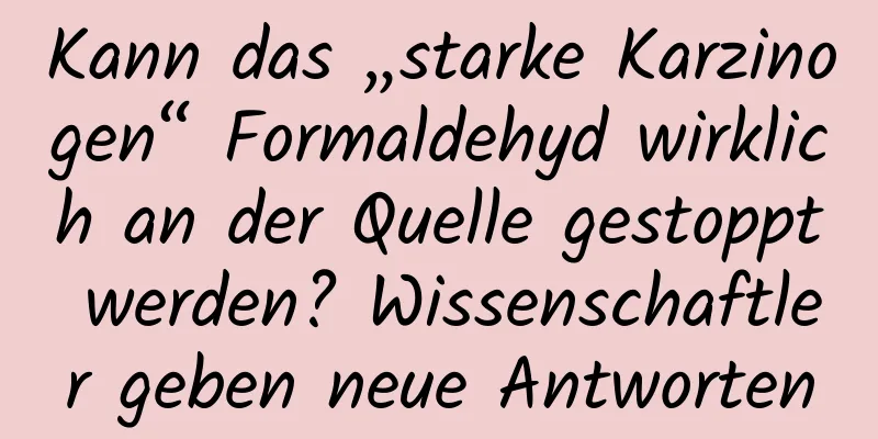 Kann das „starke Karzinogen“ Formaldehyd wirklich an der Quelle gestoppt werden? Wissenschaftler geben neue Antworten