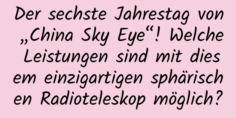 Der sechste Jahrestag von „China Sky Eye“! Welche Leistungen sind mit diesem einzigartigen sphärischen Radioteleskop möglich?