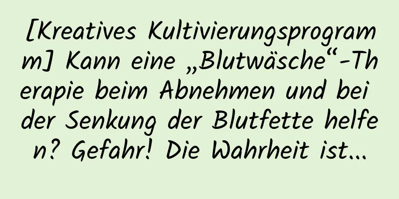 [Kreatives Kultivierungsprogramm] Kann eine „Blutwäsche“-Therapie beim Abnehmen und bei der Senkung der Blutfette helfen? Gefahr! Die Wahrheit ist...