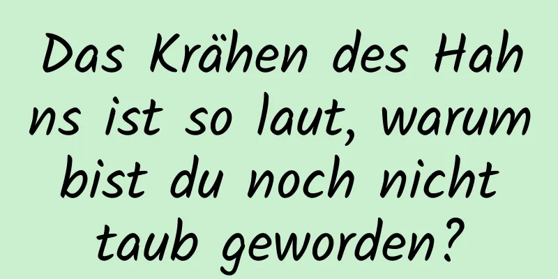 Das Krähen des Hahns ist so laut, warum bist du noch nicht taub geworden?
