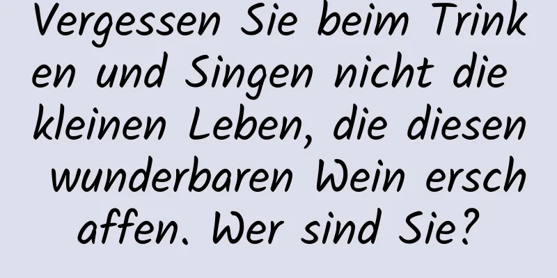 Vergessen Sie beim Trinken und Singen nicht die kleinen Leben, die diesen wunderbaren Wein erschaffen. Wer sind Sie?