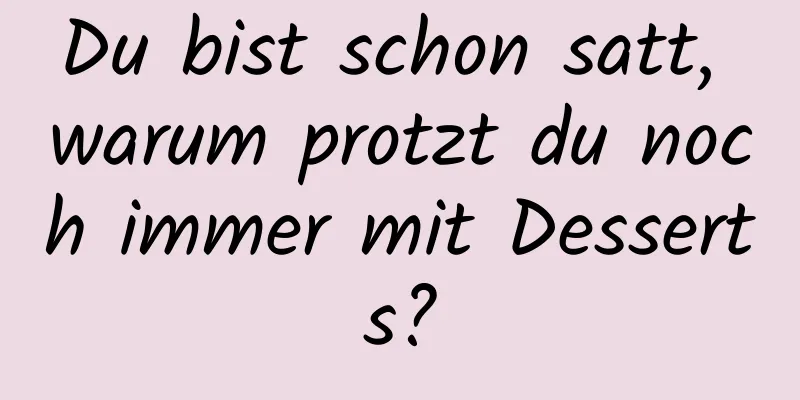 Du bist schon satt, warum protzt du noch immer mit Desserts?